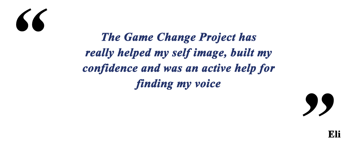 The Game Change Project has really helped my selfimage, built my confidence and was an active help for finding my voice